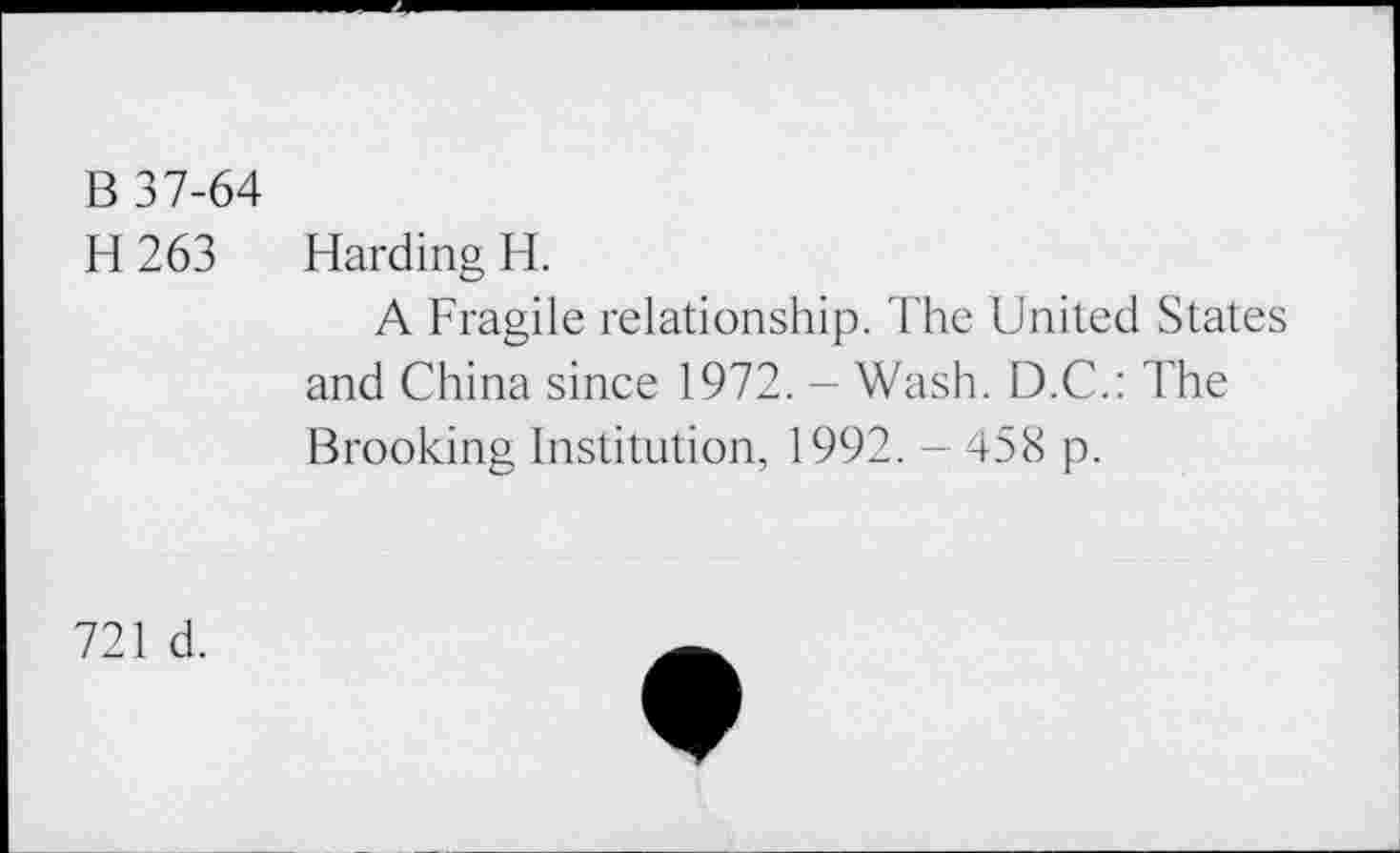 ﻿B 37-64
H 263 Harding H.
A Fragile relationship. The United States and China since 1972. - Wash. D.C.: The Brooking Institution, 1992. - 458 p.
721 d.